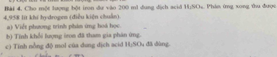 Bài 4, Cho một lượng bột iron dư vào 200 ml dung dịch acid H_2SO_4. Phàn ứng xong thu được
4,958 lít khí hydrogen (điều kiện chuẩn). 
a) Viết phương trình phàn ứng hoá học. 
b) Tính khối lượng iron đã tham gia phản ứng. 
c) Tính nồng độ mol của dung dịch acid H₂SO₄ đã dùng.