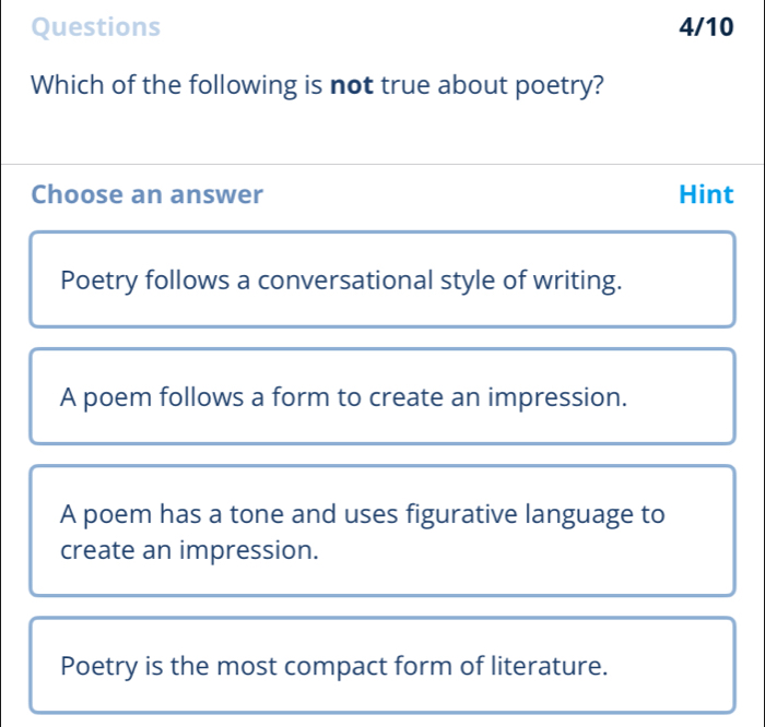 Questions 4/10
Which of the following is not true about poetry?
Choose an answer Hint
Poetry follows a conversational style of writing.
A poem follows a form to create an impression.
A poem has a tone and uses figurative language to
create an impression.
Poetry is the most compact form of literature.