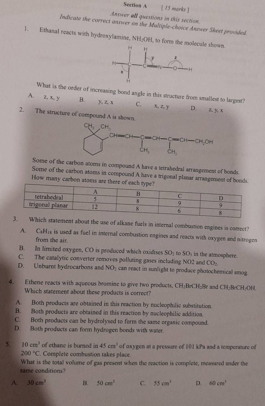 Answer all questions in this section.
Indicate the correct answer on the Multiple-choice Answer Sheet provided.
1. Ethanal reacts with hydroxylamine, NH_2OH , to form the mown.
What is the order of increasing bond angle in this structure from smallest to largest?
A. z, x, y B. y, z, x C. x, z, y D. z. y, x
2. The structure of compound A is shown.
Some of the carbon atoms in compound A have a tetrahedral arrangement of bonds.
Some of the carbon atoms in compound A have a trigonal planar arrangement of bonds.
How many carbon atoms are 
ch statement about the use of alkane fuels in internal combustion engines is correct?
A. C₆H₁₈ is used as fuel in internal combustion engines and reacts with oxygen and nitrogen
from the air.
B. In limited oxygen, CO is produced which oxidises SO_2 to SO_3 in the atmosphere.
C. The catalytic converter removes polluting gases including NO2 and CO_2.
D. Unburnt hydrocarbons and NO_2 can react in sunlight to produce photochemical smog.
4. Ethene reacts with aqueous bromine to give two products, CH_2BrCH_2B r and CH_2BrCH_2OH.
Which statement about these products is correct?
A. Both products are obtained in this reaction by nucleophilic substitution.
B. Both products are obtained in this reaction by nucleophilic addition.
C. Both products can be hydrolysed to form the same organic compound.
D. Both products can form hydrogen bonds with water.
5. 10cm^3 of ethane is burned in 45cm^3 of oxygen at a pressure of 101 kPa and a temperature of
200°C. Complete combustion takes place.
What is the total volume of gas present when the reaction is complete, measured under the
same conditions?
A. 30cm^3 B. 50cm^3 C. 55cm^3 D. 60cm^3