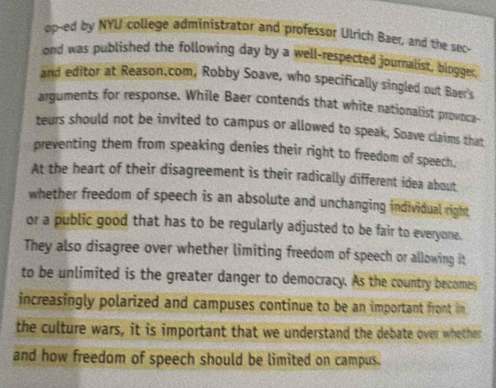 op-ed by NYU college administrator and professor Ulrich Baer, and the sec- 
ond was published the following day by a well-respected journalist, blogger, 
and editor at Reason.com, Robby Soave, who specifically singled out Baer's 
arguments for response. While Baer contends that white nationalist provnca- 
teurs should not be invited to campus or allowed to speak, Soave claims that 
preventing them from speaking denies their right to freedom of speech. 
At the heart of their disagreement is their radically different idea about 
whether freedom of speech is an absolute and unchanging individual right 
or a public good that has to be regularly adjusted to be fair to everyone. 
They also disagree over whether limiting freedom of speech or allowing it 
to be unlimited is the greater danger to democracy. As the country becomes 
increasingly polarized and campuses continue to be an important front in 
the culture wars, it is important that we understand the debate over whether 
and how freedom of speech should be limited on campus.