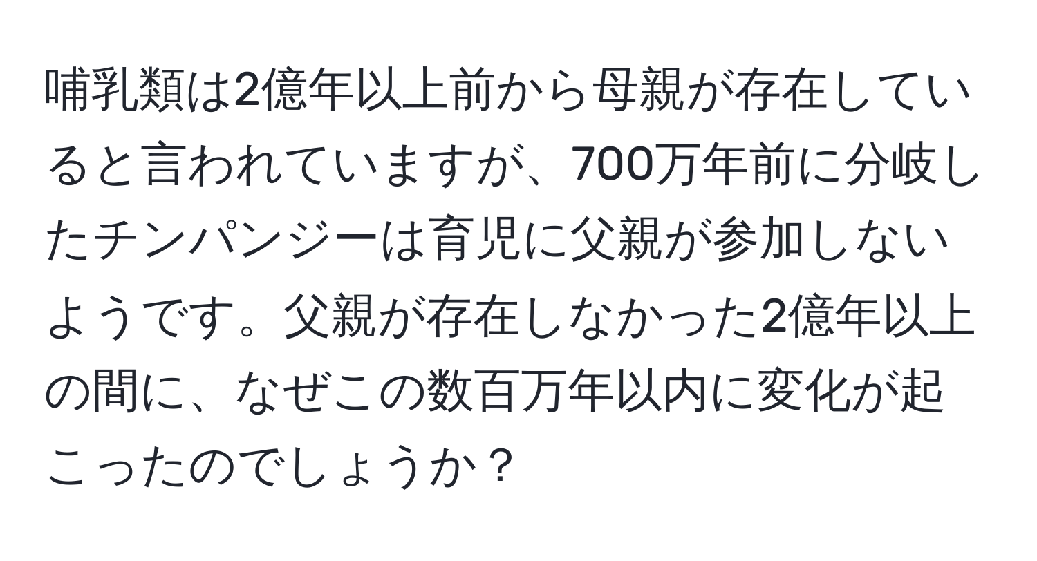 哺乳類は2億年以上前から母親が存在していると言われていますが、700万年前に分岐したチンパンジーは育児に父親が参加しないようです。父親が存在しなかった2億年以上の間に、なぜこの数百万年以内に変化が起こったのでしょうか？