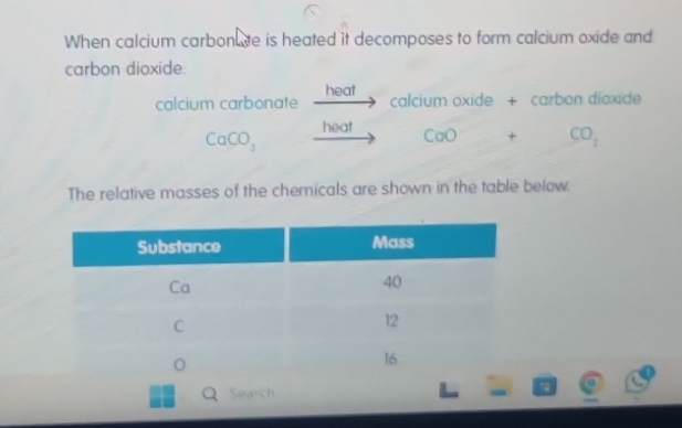 When calcium carbonute is heated it decomposes to form calcium oxide and 
carbon dioxide: 
heat 
calcium carbonate 111° calcium oxide + carbon dioxide
CaCO_3_ hea CaO+CO_2
The relative masses of the chemicals are shown in the table below. 
QSearch