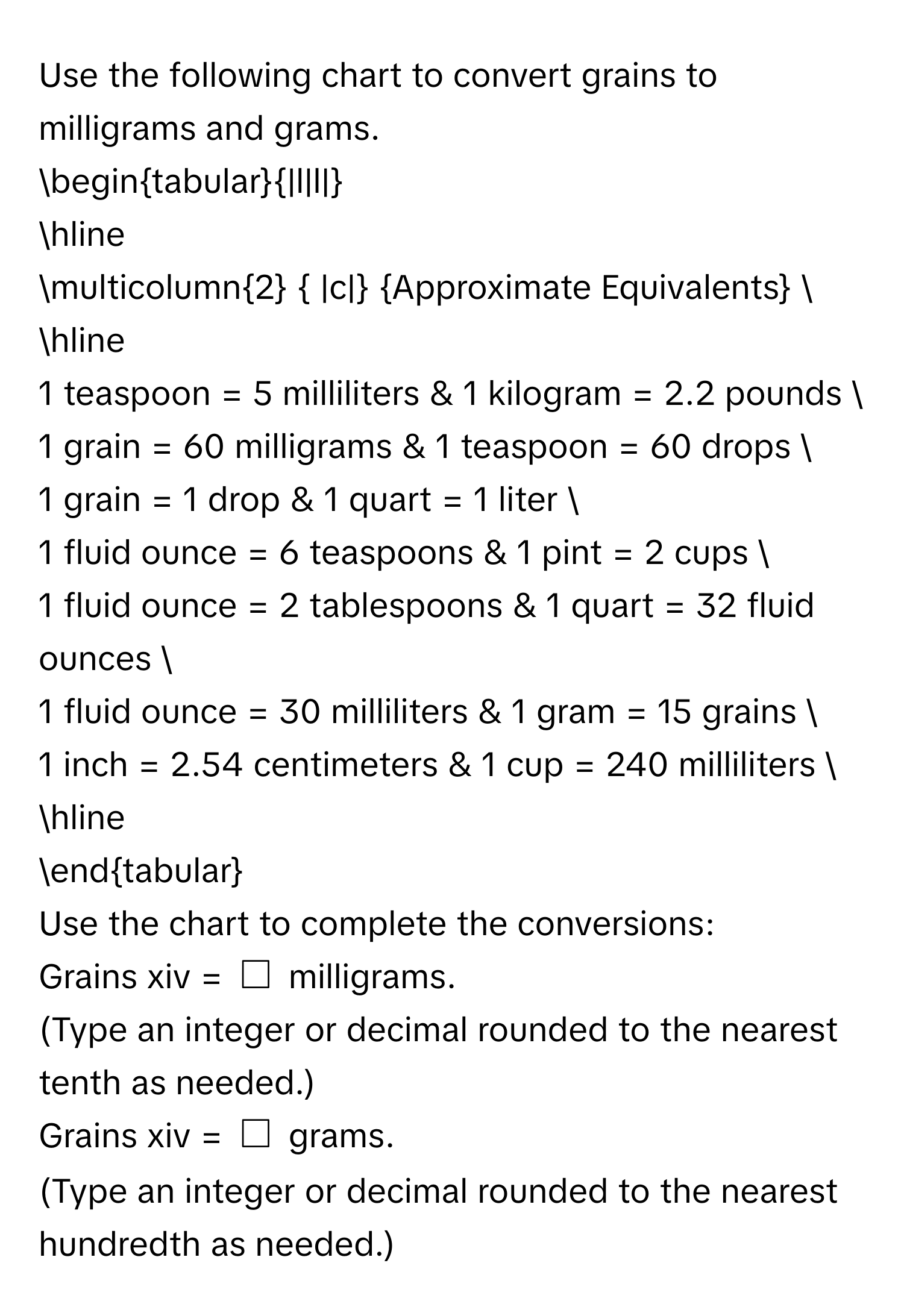 Use the following chart to convert grains to milligrams and grams. 
begintabular|l|l| 
hline 
multicolumn2  |c| Approximate Equivalents  
hline 
1 teaspoon = 5 milliliters & 1 kilogram = 2.2 pounds  
1 grain = 60 milligrams & 1 teaspoon = 60 drops  
1 grain = 1 drop & 1 quart = 1 liter  
1 fluid ounce = 6 teaspoons & 1 pint = 2 cups  
1 fluid ounce = 2 tablespoons & 1 quart = 32 fluid ounces  
1 fluid ounce = 30 milliliters & 1 gram = 15 grains  
1 inch = 2.54 centimeters & 1 cup = 240 milliliters  
hline 
endtabular 
Use the chart to complete the conversions: 
Grains xiv = $□$ milligrams. 
(Type an integer or decimal rounded to the nearest tenth as needed.) 
Grains xiv = $□$ grams. 
(Type an integer or decimal rounded to the nearest hundredth as needed.)