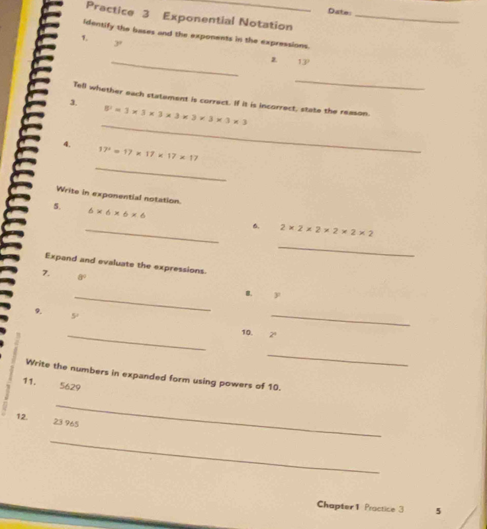 Date: 
Practice 3 Exponential Notation_ 
identify the bases and the exponents in the expressions. 
7
3^7
_
13°
_ 
Tell whether each statement is correct. If it is incorrect, state the reason. 
3. 
_
8^3=3* 3* 3* 3* 3* 3* 3
_ 
4. 17^2=17* 17* 17* 17
Write in exponential notation. 
5. 6* 6* 6* 6
_6. 2* 2* 2* 2* 2* 2
_ 
Expand and evaluate the expressions. 
7. 8°
_B. 3
9.
5^2
_ 
_10. 2^4
_ 
Write the numbers in expanded form using powers of 10. 
11. 5629
_ 
12. 23 965
_ 
Chapter 1 Practice 3 5