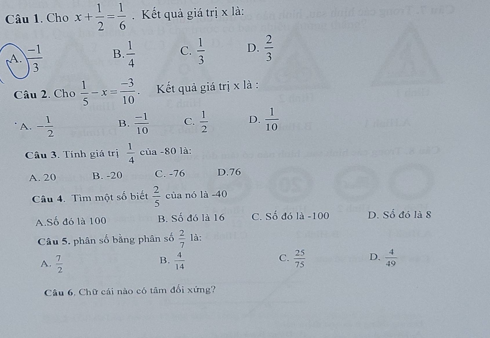 Cho x+ 1/2 = 1/6 . Kết quả giá trị x là:
A.  (-1)/3 
B.  1/4   1/3 
C.
D.  2/3 
Câu 2. Cho  1/5 -x= (-3)/10 . Kết quả giá trị x là :
A. - 1/2 
B.  (-1)/10   1/2 
C.
D.  1/10 
Câu 3. Tính giá trị  1/4  của -80 là:
A. 20 B. -20 C. -76
D. 76
Câu 4. Tìm một số biết  2/5  của nó là -40
A.Số đó là 100 B. Số đó là 16 C. Số đó là -100 D. Số đó là 8
Câu 5. phân số bằng phân số  2/7  là:
A.  7/2   4/14   25/75  D.  4/49 
B.
C.
Câu 6, Chữ cái nào có tâm đối xứng?