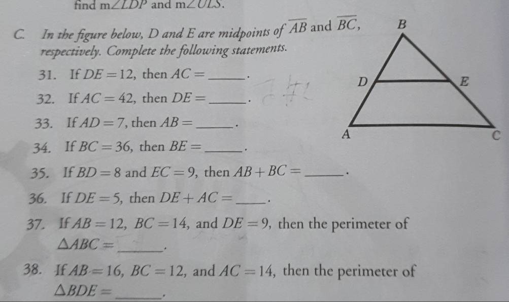 find m∠ LDP and m∠ ULS.
C. In the figure below, D and E are midpoints of overline AB and
respectively. Complete the following statements.
31. If DE=12!, then AC= _.
32. If AC=42 , then DE= _.
33. If AD=7 , then AB= _.
34. If BC=36 , then BE= _·
35. If BD=8 and EC=9 , then AB+BC= _
36. If DE=5 , then DE+AC= _.
37. If AB=12,BC=14 , and DE=9 , then the perimeter of
△ ABC= _.
38. If AB=16,BC=12 , and AC=14 , then the perimeter of
△ BDE= _.