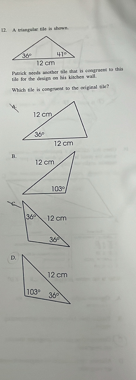 A triangular tile is shown.
Patrick needs another tile that is congruent to this
tile for the design on his kitchen wall.
Which tile is congruent to the original tile?
B.
D.