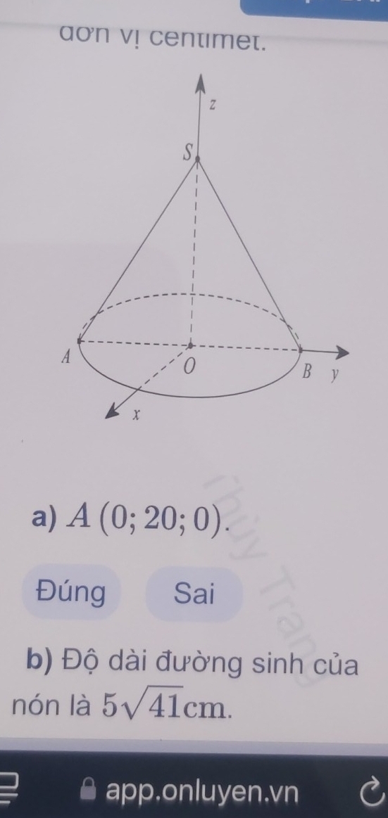 aon v! centimet. 
a) A(0;20;0). 
Đúng Sai 
b) Độ dài đường sinh của 
nón là 5sqrt(41)cm. 
app.onluyen.vn