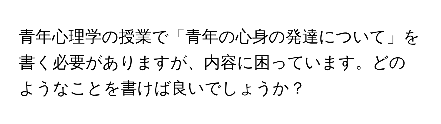 青年心理学の授業で「青年の心身の発達について」を書く必要がありますが、内容に困っています。どのようなことを書けば良いでしょうか？