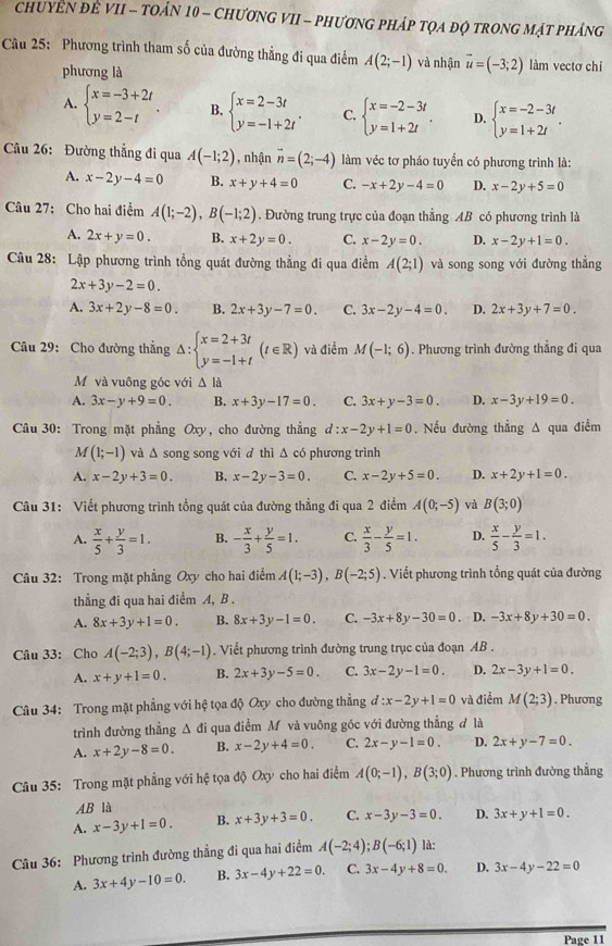 CHUYEN ĐE VII - TOẢN 10 - CHƯƠNG VII - PHƯơNG PHÁP TỌA ĐQ TRONG MẠT PHÁNG
Cầu 25: Phương trình tham số của đường thẳng đi qua điểm A(2;-1) và nhận vector u=(-3;2) làm vectơ chỉ
phương là
A. beginarrayl x=-3+2t y=2-tendarray. . B. beginarrayl x=2-3t y=-1+2tendarray. . C. beginarrayl x=-2-3t y=1+2tendarray. . D. beginarrayl x=-2-3t y=1+2tendarray. .
Câu 26: Đường thẳng đi qua A(-1;2) ,nhận overline n=(2;-4) làm véc tơ pháo tuyển có phương trình là:
A. x-2y-4=0 B. x+y+4=0 C. -x+2y-4=0 D. x-2y+5=0
Câu 27: Cho hai điểm A(1;-2),B(-1;2). Đường trung trực của đoạn thẳng AB có phương trình là
A. 2x+y=0. B. x+2y=0. C. x-2y=0. D. x-2y+1=0.
Câu 28: Lập phương trình tổng quát đường thẳng đi qua điểm A(2;1) và song song với đường thẳng
2x+3y-2=0.
A. 3x+2y-8=0. B. 2x+3y-7=0. C. 3x-2y-4=0. D. 2x+3y+7=0.
Câu 29: Cho đường thẳng Δ: beginarrayl x=2+3t y=-1+tendarray. (t∈ R) và điểm M(-1;6). Phương trình đường thẳng đi qua
Mỹ và vuông góc với Δ là
A. 3x-y+9=0. B. x+3y-17=0. C. 3x+y-3=0. D. x-3y+19=0.
Câu 30: Trong mặt phẳng Oxy, cho đường thẳng d:x-2y+1=0. Nếu đường thẳng A qua điểm
M (1;-1) và Δ song song với đ thì Δ có phương trình
A. x-2y+3=0. B. x-2y-3=0. C. x-2y+5=0. D. x+2y+1=0.
Câu 31: Viết phương trình tổng quát của đường thẳng đi qua 2 điểm A(0;-5) và B(3;0)
A.  x/5 + y/3 =1. B. - x/3 + y/5 =1. C.  x/3 - y/5 =1. D.  x/5 - y/3 =1.
Câu 32: Trong mặt phẳng Oxy cho hai điểm A(1;-3),B(-2;5). Viết phương trình tổng quát của đường
thẳng đi qua hai điểm A, B .
A. 8x+3y+1=0. B. 8x+3y-1=0. C. -3x+8y-30=0. D. -3x+8y+30=0.
Câu 33: Cho A(-2;3),B(4;-1). Viết phương trình đường trung trục của đoạn AB .
A. x+y+1=0. B. 2x+3y-5=0. C. 3x-2y-1=0. D. 2x-3y+1=0.
Câu 34: Trong mặt phẳng với hệ tọa độ Oxy cho đường thẳng d:x-2y+1=0 và điểm M(2;3). Phương
trình đường thẳng △ di i qua điểm Mỹ và vuông góc với đường thẳng đ là
A. x+2y-8=0. B. x-2y+4=0. C. 2x-y-1=0. D. 2x+y-7=0.
Câu 35: Trong mặt phẳng với hệ tọa độ Oxy cho hai điểm A(0;-1),B(3;0). Phương trình đường thẳng
AB là
A. x-3y+1=0. B. x+3y+3=0. C. x-3y-3=0. D. 3x+y+1=0.
Câu 36: Phương trình đường thẳng đi qua hai điểm A(-2;4);B(-6;1) là:
A. 3x+4y-10=0. B. 3x-4y+22=0. C. 3x-4y+8=0. D. 3x-4y-22=0
Page 11