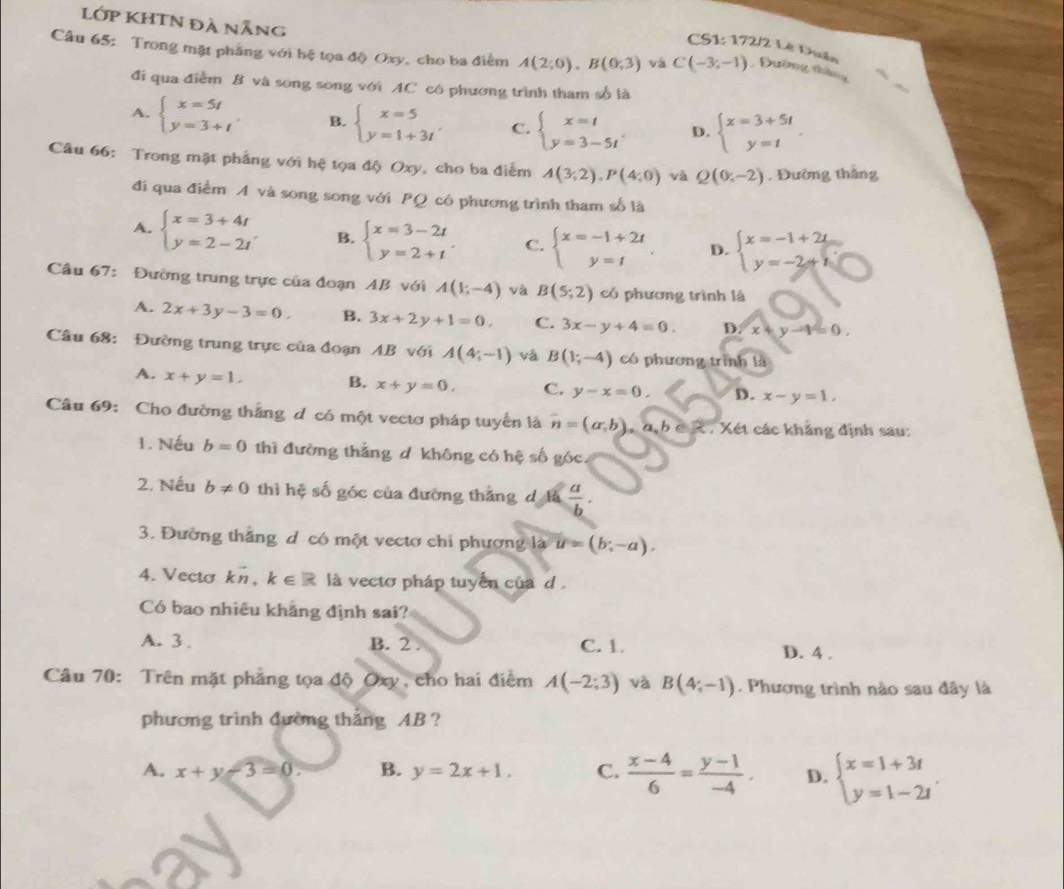 Lớp KHTN đà nẵng
CS1: 172/2 Lê Duân
Câu 65: Trong mặt phẳng với hệ tọa độ Oxy, cho ba điểm A(2;0).B(0;3) và C(-3,-1) , Đường tháng
đi qua điểm B và song song với AC có phương trình tham số là
A. beginarrayl x=5t y=3+tendarray. B. beginarrayl x=5 y=1+3tendarray. . C. beginarrayl x=t y=3-5tendarray. . D. beginarrayl x=3+5t y=tendarray.
Câu 66: Trong mặt phẳng với hệ tọa độ Oxy, cho ba điểm A(3;2),P(4;0) và Q(0,-2). Đường thắng
đi qua điểm A và song song với PQ có phương trình tham số là
A. beginarrayl x=3+4t y=2-2tendarray. B. beginarrayl x=3-2t y=2+tendarray. C. beginarrayl x=-1+2t y=tendarray. D. beginarrayl x=-1+2i y=-2+iendarray.
Câu 67: Đường trung trực của đoạn AB với A(1;-4) yà B(5;2) có phương trình là
A. 2x+3y-3=0. B. 3x+2y+1=0, C. 3x-y+4=0. D x+y-4=0.
Câu 68: Đường trung trực của đoạn AB với A(4;-1) và B(1;-4) có phương trình là
A. x+y=1. B. x+y=0. C. y-x=0. D. x-y=1.
Câu 69: Cho đường thắng d có một vectơ pháp tuyển là overline n=(a,b)_n 4 h é R . Xét các kháng định sau:
1. Nếu b=0 thì đường thắng d không có hệ số góc,
2. Nếu b!= 0 thì hệ số góc của đường thắng dlà  a/b .
3. Đường thắng d có một vectơ chi phương là u=(b;-a).
4. Vecto kn,k∈ R là vecto pháp tuyển của d .
Có bao nhiêu khẳng định sai?
A. 3 . B. 2 . C. 1. D. 4 .
Câu 70: Trên mặt phẳng tọa độ Oxy, cho hai điểm A(-2;3) và B(4;-1). Phương trình nào sau đây là
phương trình đường thắng AB ?
A. x+y-3=0. B. y=2x+1. C.  (x-4)/6 = (y-1)/-4 . D. beginarrayl x=1+3t y=1-2tendarray. .