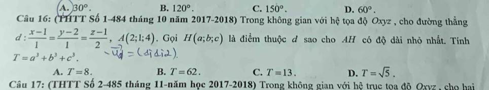 A. 30°. B. 120°. C. 150°. D. 60°. 
Cầâu 16: (PHTT Số 1-484 tháng 10 năm 2017-2018) Trong không gian với hệ tọa độ Oxyz , cho đường thẳng
d: (x-1)/1 = (y-2)/1 = (z-1)/2 , A(2;1;4). Gọi H(a;b;c) là điểm thuộc d sao cho AH có độ dài nhỏ nhất. Tính
T=a^3+b^3+c^3.
A. T=8. B. T=62. C. T=13. D. T=sqrt(5). 
Câu 17: (THTT Số 2-485 tháng 11-năm học 2017-2018) Trong không gian với hệ trục tọa độ Oxyz , chọ hai