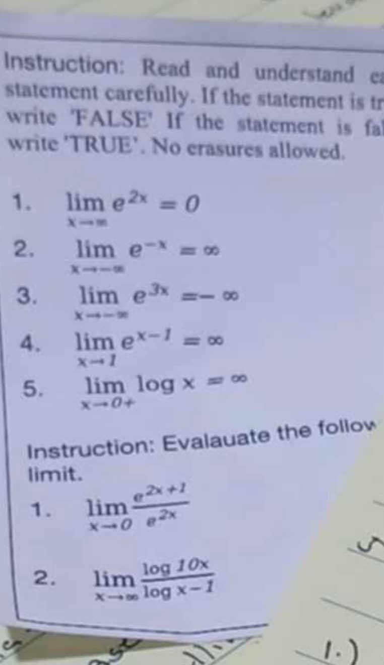 Instruction: Read and understand ea 
statement carefully. If the statement is tr 
write 'FALSE' If the statement is fal 
write 'TRUE'. No crasures allowed. 
1. limlimits _xto ∈fty e^(2x)=0
2. limlimits _xto -∈fty e^(-x)=∈fty
3. limlimits _xto -∈fty e^(3x)=-∈fty
4. limlimits _xto 1e^(x-1)=∈fty
5. limlimits _xto 0+log x=∈fty
Instruction: Evalauate the follow 
limit. 
1. limlimits _xto 0 (e^(2x+1))/e^(2x) 
2. limlimits _xto ∈fty  log 10x/log x-1 