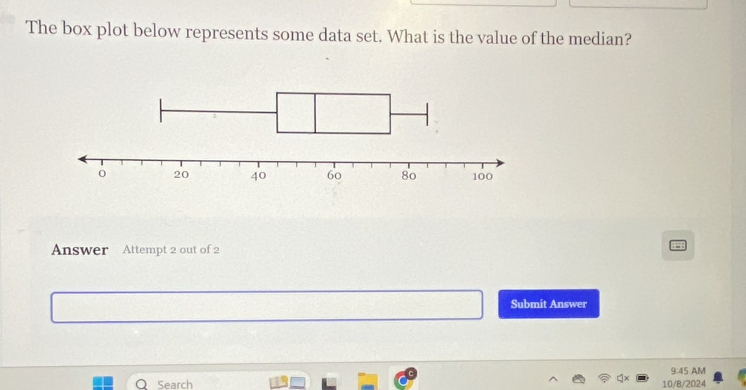 The box plot below represents some data set. What is the value of the median? 
Answer Attempt 2 out of 2 
a 
Submit Answer 
9:45 AM 
Q Search 10/8/2024