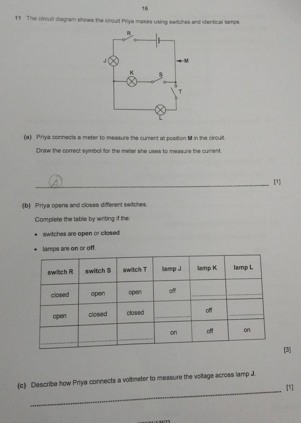 16 
11 The circuit diagram shows the circuit Priya makes using switches and identical lamps. 
(a) Priya connects a meter to measure the current at position M in the circuit. 
Draw the correct symbol for the meter she uses to measure the current. 
_[1] 
(b) Priya opens and closes different switches. 
Complete the table by writing if the: 
switches are open or closed 
lamps are on or off. 
[3] 
_ 
(c) Describe how Priya connects a voltmeter to measure the voltage across lamp J. 
[1]