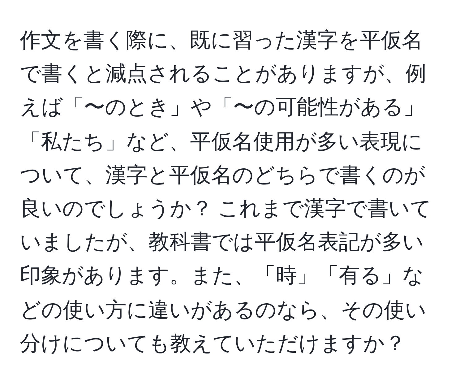 作文を書く際に、既に習った漢字を平仮名で書くと減点されることがありますが、例えば「〜のとき」や「〜の可能性がある」「私たち」など、平仮名使用が多い表現について、漢字と平仮名のどちらで書くのが良いのでしょうか？ これまで漢字で書いていましたが、教科書では平仮名表記が多い印象があります。また、「時」「有る」などの使い方に違いがあるのなら、その使い分けについても教えていただけますか？