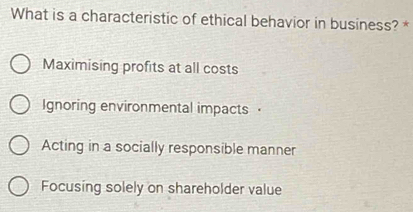 What is a characteristic of ethical behavior in business? *
Maximising profits at all costs
Ignoring environmental impacts·
Acting in a socially responsible manner
Focusing solely on shareholder value