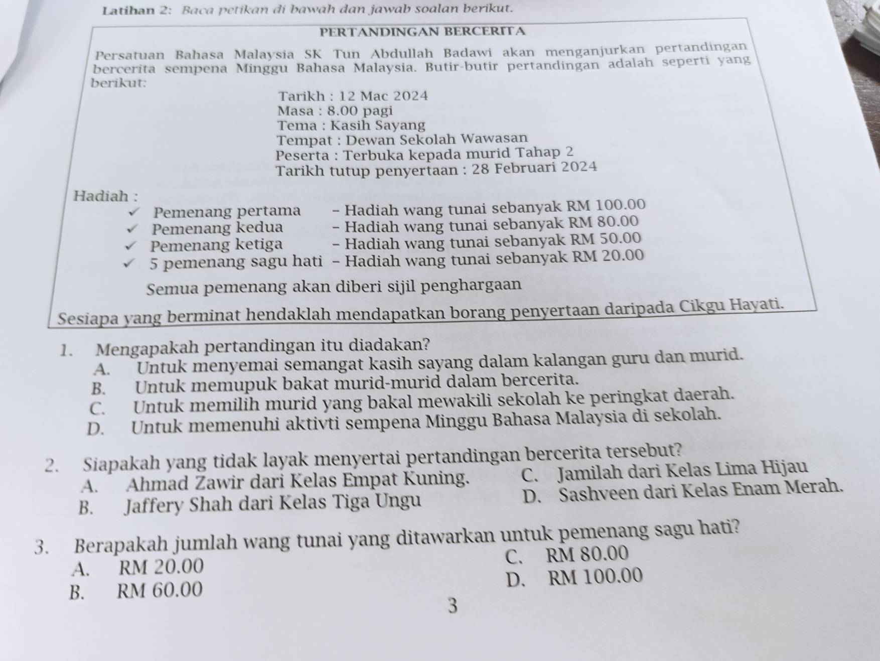 Latihan 2: Baca petikan di bawah dan jawab soalan berikut.
PERTANDINGAN BERCERITA
Persatuan Bahasa Malaysia SK Tun Abdullah Badawi akan menganjurkan pertandingan
bercerita sempena Minggu Bahasa Malaysia. Butir-butir pertandingan adalah seperti yang
berikut:
Tarikh : 12 Mac 2024
Masa : 8.00 pagi
Tema : Kasih Sayang
Tempat : Dewan Sekolah Wawasan
Peserta : Terbuka kepada murid Tahap 2
Tarikh tutup penyertaan : 28 Februari 2024
Hadiah :
Pemenang pertama - Hadiah wang tunai sebanyak RM 100.00
Pemenang kedua - Hadiah wang tunai sebanyak RM 80.00
Pemenang ketiga - Hadiah wang tunai sebanyak RM 50.00
5 pemenang sagu hati - Hadiah wang tunai sebanyak RM 20.00
Semua pemenang akan diberi sijil penghargaan
Sesiapa yang berminat hendaklah mendapatkan borang penyertaan daripada Cikgu Hayati.
1. Mengapakah pertandingan itu diadakan?
A. Untuk menyemai semangat kasih sayang dalam kalangan guru dan murid.
B. Untuk memupuk bakat murid-murid dalam bercerita.
C. Untuk memilih murid yang bakal mewakili sekolah ke peringkat daerah.
D. Untuk memenuhi aktivti sempena Minggu Bahasa Malaysia di sekolah.
2. Siapakah yang tidak layak menyertai pertandingan bercerita tersebut?
A.  Ahmad Zawir dari Kelas Empat Kuning. C. Jamilah dari Kelas Lima Hijau
B. Jaffery Shah dari Kelas Tiga Ungu D. Sashveen dari Kelas Enam Merah.
3. Berapakah jumlah wang tunai yang ditawarkan untuk pemenang sagu hati?
A. RM 20.00 C. RM 80.00
B. RM 60.00 D. RM 100.00
3