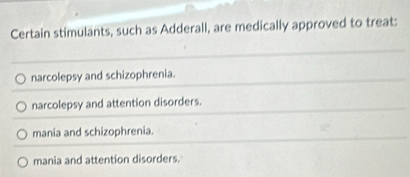 Certain stimulants, such as Adderall, are medically approved to treat:
narcolepsy and schizophrenia.
narcolepsy and attention disorders.
mania and schizophrenia.
mania and attention disorders.