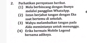 Perhatikan pernyataan berikut. 
(1) Mela berbincang dengan ibunya 
melalui panggilan WhatsApp. 4 
(2) Intan berjabat tangan dengan Eka 
saat bertemu di sekolah. 
(3) Wahyu melambaikan tangan pada 
Aldo memintanya untuk menunggu. 
(4) Erika bermain Mobile Legend 
bersama adiknya.