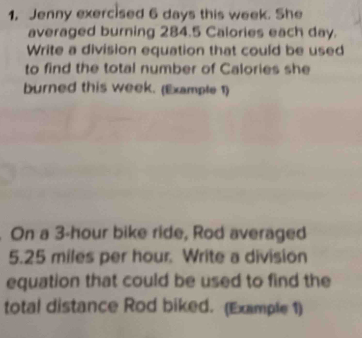 1, Jenny exercised 6 days this week. She 
averaged burning 284.5 Calories each day. 
Write a division equation that could be used 
to find the total number of Calories she 
burned this week. (Example 1) 
On a 3-hour bike ride, Rod averaged
5.25 miles per hour. Write a division 
equation that could be used to find the 
total distance Rod biked. (Example 1)