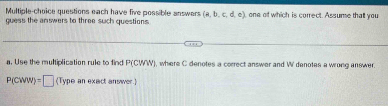 Multiple-choice questions each have five possible answers (a,b,c,d,e) , one of which is correct. Assume that you 
guess the answers to three such questions. 
a. Use the multiplication rule to find P(CWW) , where C denotes a correct answer and W denotes a wrong answer.
P(CWW)=□ (Type an exact answer.)