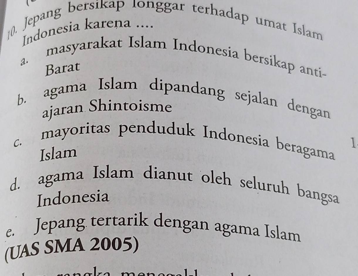 Jepang bersikap longgar terhadap umat Islam
Indonesia karena ....
a. masyarakat Islam Indonesia bersikap anti-
Barat
b. agama Islam dipandang sejalan dengan
ajaran Shintoisme
1
c. mayoritas penduduk Indonesia beragama
Islam
d. agama Islam dianut oleh seluruh bangsa
Indonesia
e. Jepang tertarik dengan agama Islam
(UAS SMA 2005)