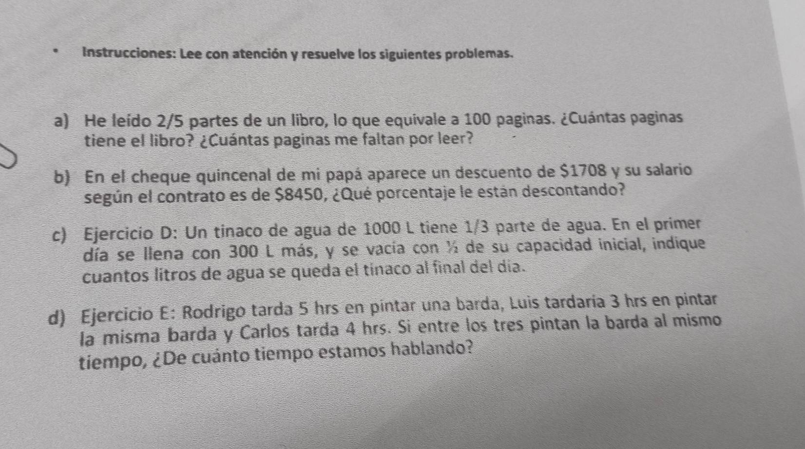 Instrucciones: Lee con atención y resuelve los siguientes problemas. 
a) He leído 2/5 partes de un libro, lo que equivale a 100 paginas. ¿Cuántas paginas 
tiene el libro? ¿Cuántas paginas me faltan por leer? 
b) En el cheque quincenal de mi papá aparece un descuento de $1708 y su salario 
según el contrato es de $8450, ¿Qué porcentaje le están descontando? 
c) Ejercicio D: Un tínaco de agua de 1000 L tiene 1/3 parte de agua. En el prímer 
día se llena con 300 L más, y se vacía con ½ de su capacidad inicial, indique 
cuantos litros de agua se queda el tínaco al final del día. 
d) Ejercicio E: Rodrigo tarda 5 hrs en pintar una barda, Luis tardaría 3 hrs en pintar 
la misma barda y Carlos tarda 4 hrs. Si entre los tres pintan la barda al mismo 
tiempo, ¿De cuánto tiempo estamos hablando?