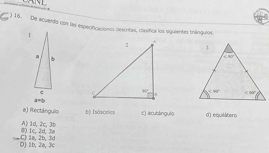 CANL
Irar autónoma re nukyo León ®
o
) 16. De acuerdo con las especificaciones descritas, clasifica los siguientes triángulos.
a=b
a) Rectángulo b) Isósceles c) acutángulo d) equilátero
A) 1d, 2c, 3b
B) 1c, 2d, 3a
C) 1a, 2b, 3d
D) 1b, 2a, 3c