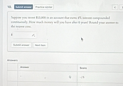 Submit answer Practice similar < 
Suppose you invest  $13,000 in an account that earns 4% interest compounded 
continuously. How much money will you have after 6 years? Round your answer to 
the nearest cent.
$
Submit answer Next item 
Answers 
Answer Score 
- / 5