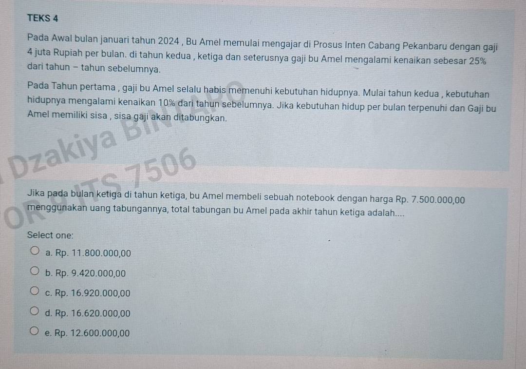 TEKS 4
Pada Awal bulan januari tahun 2024 , Bu Amel memulai mengajar di Prosus Inten Cabang Pekanbaru dengan gaji
4 juta Rupiah per bulan. di tahun kedua , ketiga dan seterusnya gaji bu Amel mengalami kenaikan sebesar 25%
dari tahun - tahun sebelumnya.
Pada Tahun pertama , gaji bu Amel selalu habis memenuhi kebutuhan hidupnya. Mulai tahun kedua , kebutuhan
hidupnya mengalami kenaikan 10% dari tahun sebelumnya. Jika kebutuhan hidup per bulan terpenuhi dan Gaji bu
Amel memiliki sisa , sisa gaji akan ditabungkan.
Dzakiya b
TS 7506
Jika pada bulan ketiga di tahun ketiga, bu Amel membeli sebuah notebook dengan harga Rp. 7.500.000,00
menggunakan uang tabungannya, total tabungan bu Amel pada akhir tahun ketiga adalah....
Select one:
a. Rp. 11.800.000,00
b. Rp. 9.420.000,00
c. Rp. 16.920.000,00
d. Rp. 16.620.000,00
e. Rp. 12.600.000,00