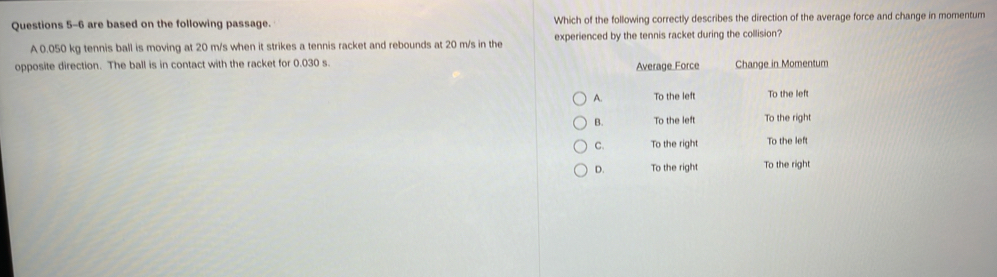 are based on the following passage. Which of the following correctly describes the direction of the average force and change in momentum
A 0.050 kg tennis ball is moving at 20 m/s when it strikes a tennis racket and rebounds at 20 m/s in the experienced by the tennis racket during the collision?
opposite direction. The ball is in contact with the racket for 0.030 s Average Force Change in Momentum
A. To the left To the left
B. To the left To the right
C. To the right To the left
D. To the right To the right