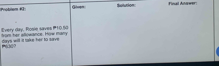 Problem #2: Given: Solution: Final Answer: 
Every day, Rosie saves P10.50
from her allowance. How many
days will it take her to save
630?