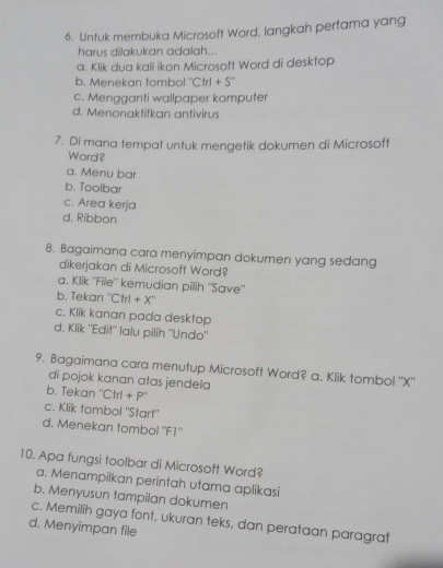 Untuk membuka Microsoft Word, langkah pertama yang
harus dilakukan adalah...
a. Klik dua kali ikon Microsoft Word di desktop
b. Menekan tombol ''( Ctrl+S''
c. Mengganti wallpaper komputer
d. Menonaktifkan antivirus
7. Di mana tempat untuk mengetik dokumen di Microsoft
Word?
a. Meny bar
b. Toolbar
c. Area kerja
d. Ribbon
8. Bagaimana cara menyimpan dokumen yang sedang
dikerjakan di Microsoff Word?
a. Klik ''File'' kemudian pilih ''Save''
b. Tekan '' Ctrl+X^-
c. Klik kanan pada desktop
d. Klik ''Edit'' lalu pilih ''Undo''
9. Bagaimana cara menutup Microsoft Word? a. Klik tombol '' X ''
di pojok kanan atas jendela
b. Tekan ' Ctrl+P^-
c. Klik tombol "Start"
d. Menekan tombol ''F1''
10. Apa fungsi toolbar di Microsoft Word?
a. Menampilkan perintah utama aplikasi
b. Menyusun tampilan dokumen
d. Menyimpan file c. Memilih gaya font, ukuran teks, dan perataan paragraf