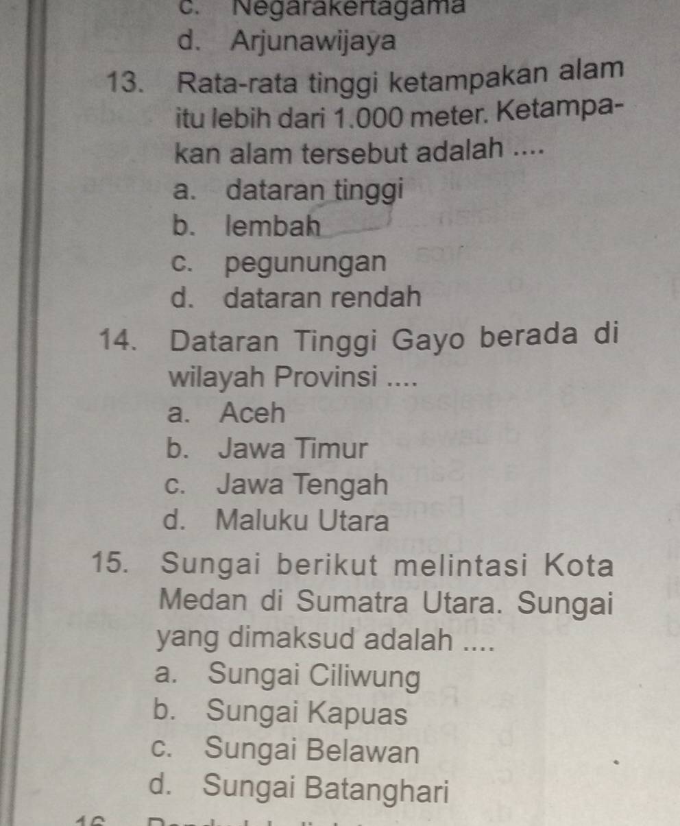 c. Negarakertagama
d. Arjunawijaya
13. Rata-rata tinggi ketampakan alam
itu lebih dari 1.000 meter. Ketampa-
kan alam tersebut adalah ....
a. dataran tinggi
b. lembah
c. pegunungan
d. dataran rendah
14. Dataran Tinggi Gayo berada di
wilayah Provinsi ....
a. Aceh
b. Jawa Timur
c. Jawa Tengah
d. Maluku Utara
15. Sungai berikut melintasi Kota
Medan di Sumatra Utara. Sungai
yang dimaksud adalah ....
a. Sungai Ciliwung
b. Sungai Kapuas
c. Sungai Belawan
d. Sungai Batanghari