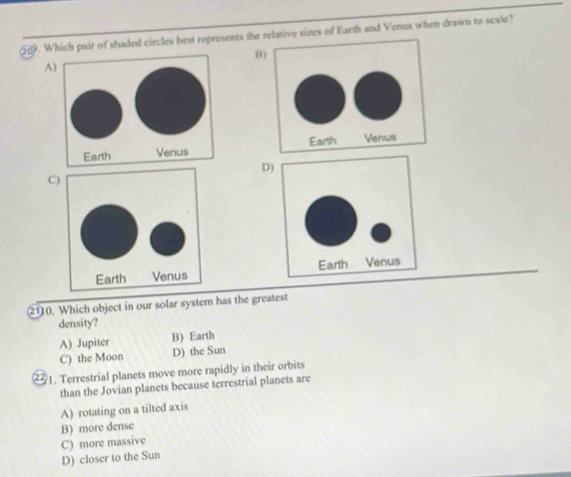 Which pair of shaded circles beut represents the relutive sines of Earth and Venus when drawn to scale?
B
A

D
C
2110. Which object in our solar system has the greatest
density?
A) Jupiter B) Earth
C) the Moon D) the Sun
②1. Terrestrial planets move more rapidly in their orbits
than the Jovian planets because terrestrial planets are
A) rotating on a tilted axis
B) more dense
C) more massive
D) closer to the Sun