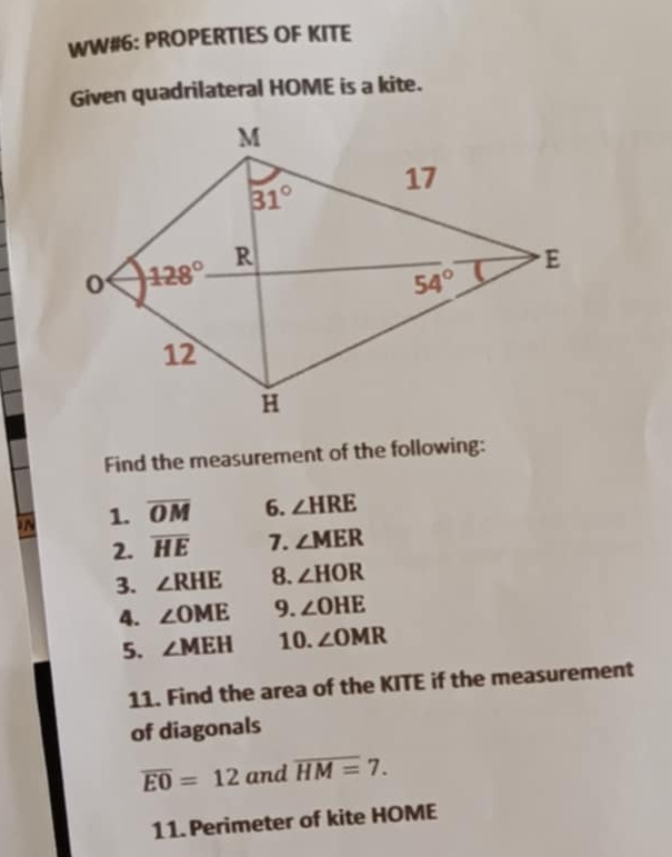 WW#6: PROPERTIES OF KITE
Given quadrilateral HOME is a kite.
Find the measurement of the following:
N 1. overline OM 6. ∠ HRE
2. overline HE 7. ∠ MER
3. ∠ RHE 8. ∠ HOR
4. ∠ OME 9. ∠ OHE
5. ∠ MEH 10. ∠ OMR
11. Find the area of the KITE if the measurement
of diagonals
overline EO=12 and overline HM=7.
11. Perimeter of kite HOME