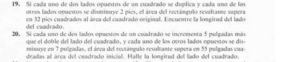 Si cada uno de dos lados opuestos de un cuadrado se duplica y cada uno de los 
otros lados opuestos se disminuye 2 pies, el área del rectángulo resultante supera 
en 32 pies cuadrados al área del cuadrado original. Encuentre la longitud del lado 
del cuadrado. 
20. Si cada uno de dos lados opuestos de un cuadrado se incrementa 5 pulgadas más 
que el doble del lado del cuadrado, y cada uno de los otros lados opuestos se dis- 
minuye en 7 pulgadas, el área del rectángulo resultante supera en 55 pulgadas cua- 
dradas al área del cuadrado inicial. Halle la longitud del lado del cuadrado.