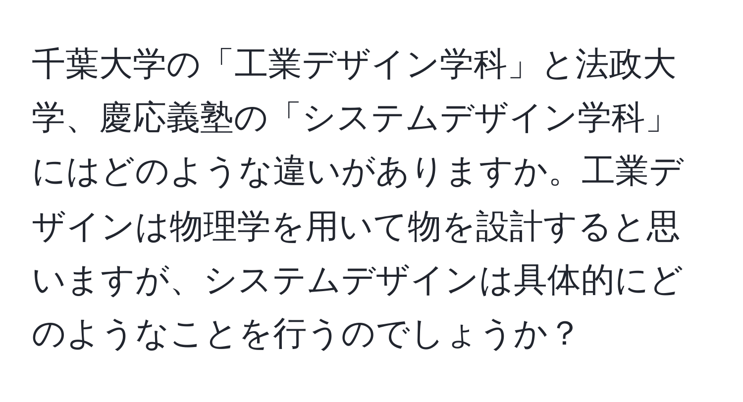 千葉大学の「工業デザイン学科」と法政大学、慶応義塾の「システムデザイン学科」にはどのような違いがありますか。工業デザインは物理学を用いて物を設計すると思いますが、システムデザインは具体的にどのようなことを行うのでしょうか？