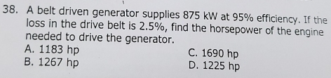 A belt driven generator supplies 875 kW at 95% efficiency. If the
loss in the drive belt is 2.5%, find the horsepower of the engine
needed to drive the generator.
A. 1183 hp C. 1690 hp
B. 1267 hp D. 1225 hp