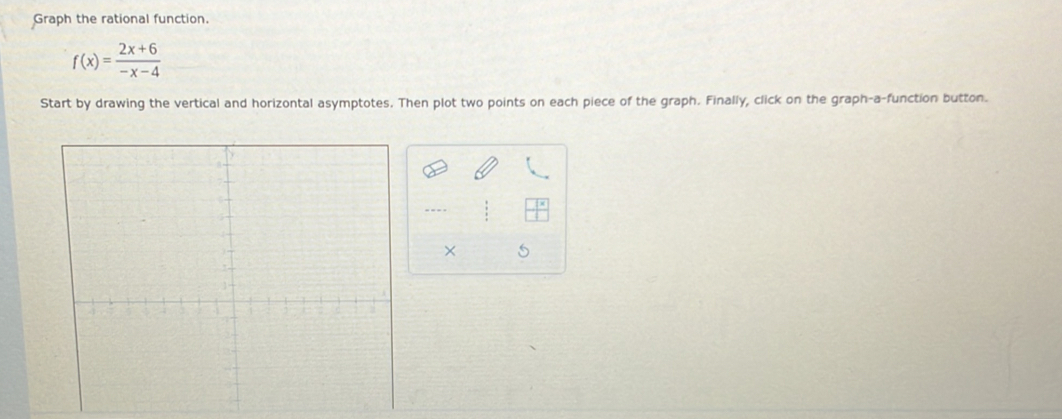 Graph the rational function.
f(x)= (2x+6)/-x-4 
Start by drawing the vertical and horizontal asymptotes. Then plot two points on each piece of the graph. Finally, click on the graph-a-function button. 
--- 
× 5