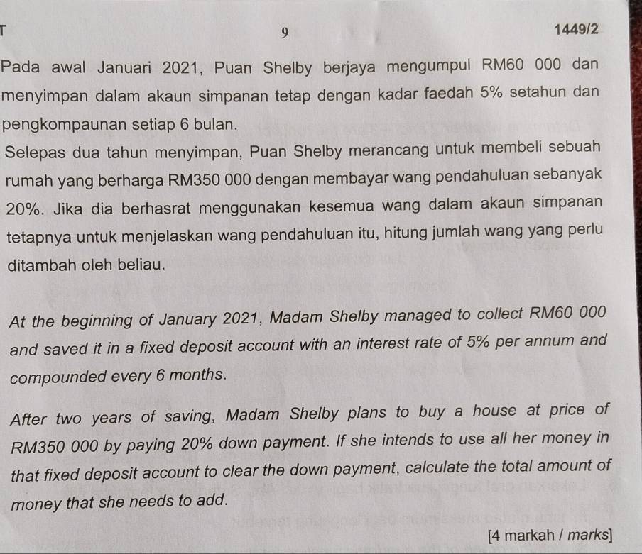 9 
1449/2 
Pada awal Januari 2021, Puan Shelby berjaya mengumpul RM60 000 dan 
menyimpan dalam akaun simpanan tetap dengan kadar faedah 5% setahun dan 
pengkompaunan setiap 6 bulan. 
Selepas dua tahun menyimpan, Puan Shelby merancang untuk membeli sebuah 
rumah yang berharga RM350 000 dengan membayar wang pendahuluan sebanyak
20%. Jika dia berhasrat menggunakan kesemua wang dalam akaun simpanan 
tetapnya untuk menjelaskan wang pendahuluan itu, hitung jumlah wang yang perlu 
ditambah oleh beliau. 
At the beginning of January 2021, Madam Shelby managed to collect RM60 000
and saved it in a fixed deposit account with an interest rate of 5% per annum and 
compounded every 6 months. 
After two years of saving, Madam Shelby plans to buy a house at price of
RM350 000 by paying 20% down payment. If she intends to use all her money in 
that fixed deposit account to clear the down payment, calculate the total amount of 
money that she needs to add. 
[4 markah / marks]