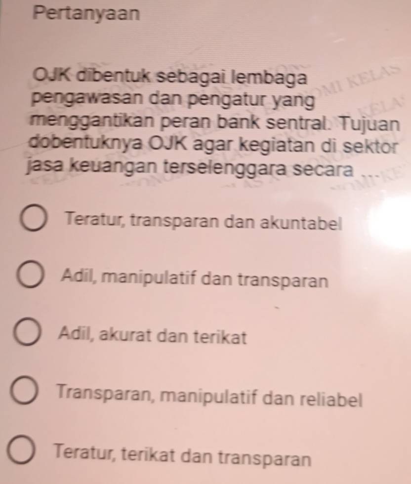 Pertanyaan
OJK dibentuk sebagai lembaga
pengawasan dan pengatur yang
menggantikan peran bank sentral. Tujuan
dobentuknya OJK agar kegiatan di sektor
jasa keuangan terselenggara secara ...
Teratur, transparan dan akuntabel
Adil, manipulatif dan transparan
Adil, akurat dan terikat
Transparan, manipulatif dan reliabel
Teratur, terikat dan transparan