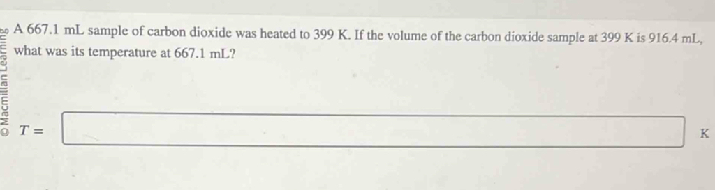 A 667.1 mL sample of carbon dioxide was heated to 399 K. If the volume of the carbon dioxide sample at 399 K is 916.4 mL, 
what was its temperature at 667.1 mL?
T=□ a