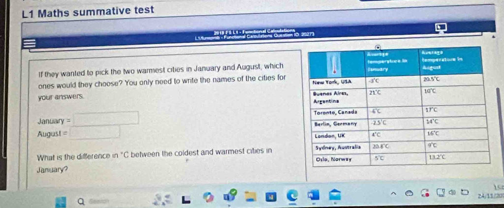 L1 Maths summative test
ns Question ID: 20273
L1lunsprab - Funchen 2019 FS L1 - F
If they wanted to pick the two warmest cities in January and August, which
ones would they choose? You only need to write the names of the cities for
your answers. 
January
August 
What is the difference in "C between the coldest and warmest cities in 
January?
24/11/20