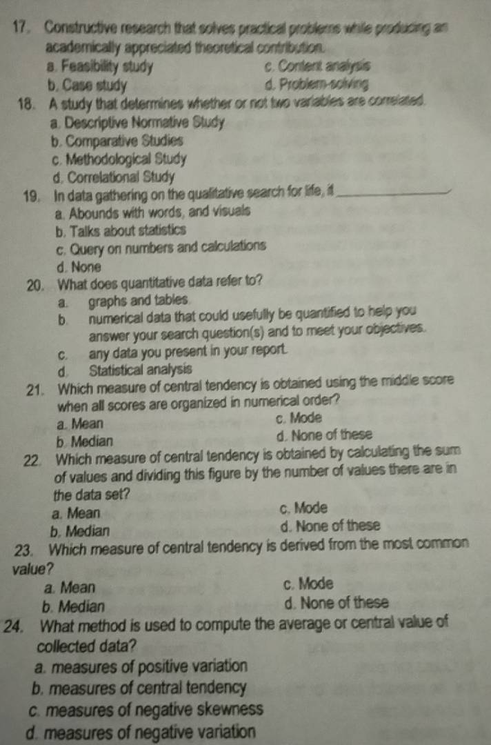 Constructive research that solves practical problems while producing an
academically appreciated theoretical contribution.
a. Feasibility study c. Content analysis
b. Case study d. Problem-solving
18. A study that determines whether or not two variables are correlated.
a. Descriptive Normative Study
b. Comparative Studies
c. Methodological Study
d. Correlational Study
19. In data gathering on the qualitative search for life, it_
a. Abounds with words, and visuals
b. Talks about statistics
c. Query on numbers and calculations
d. None
20. What does quantitative data refer to?
a. graphs and tables
b. numerical data that could usefully be quantified to help you
answer your search question(s) and to meet your objectives.
c. any data you present in your report.
d Statistical analysis
21. Which measure of central tendency is obtained using the middle score
when all scores are organized in numerical order?
a. Mean c. Mode
b. Median d. None of these
22. Which measure of central tendency is obtained by calculating the sum
of values and dividing this figure by the number of values there are in
the data set?
a. Mean c. Mode
b. Median d. None of these
23. Which measure of central tendency is derived from the most common
value?
a. Mean c. Mode
b. Median d. None of these
24. What method is used to compute the average or central value of
collected data?
a. measures of positive variation
b. measures of central tendency
c. measures of negative skewness
d. measures of negative variation