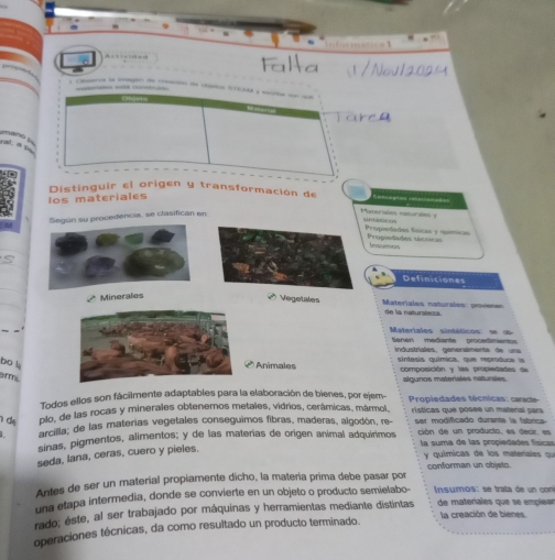 Distinguir el origen y transformación de Concegton relacie==== 
los materiales 
Según su procedencia, se clasifican en 
Materules neturaes y u 
Propieades físicas y nuímican Propiedades sácrica 
teuras 
_ 
_ 
Definiciones 
_ 
* Minerales 
Vetä Materiales naturales: provenen de la naturaleza. 
Materiales sintéticos se ob 
ienen medianta prcedimanto 
industríales, generalmente de una 
bo l Animales sintesis química, que reproduce is 
composición y las propiedades de 
arms 
algunos matenales naturales 
Todos ellos son fácilmente adaptables para la elaboración de bienes, por ejem- 
d plo, de las rocas y minerales obtenemos metales, vidrios, cerámicas, mármol, Propiedades técnicas: carate 
rísticas que posée un matenal pars 
arcilla; de las materias vegetales conseguimos fibras, maderas, algodón, re- ser modificado durante la fabrica 
sinas, pigmentos, alimentos; y de las materías de origen animal adquírimos ción de un producto, es decir, es 
la suma de las propiedades físicas 
seda, lana, ceras, cuero y pieles. 
y químicas de los materales qu 
conforman un objeto. 
Antes de ser un material propiamente dicho, la matería prima debe pasar por 
una etapa intermedia, donde se convierte en un objeto o producto semielabo- Insumos: se trata de un con 
rado; éste, al ser trabajado por máquinas y herramientas mediante distintas de materíales que se emplean la creación de bienes. 
operaciones técnicas, da como resultado un producto terminado.