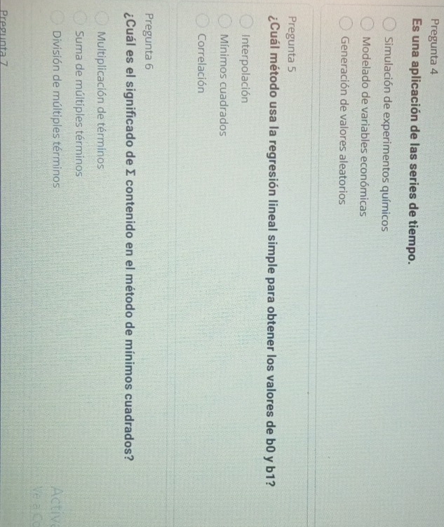Pregunta 4
Es una aplicación de las series de tiempo.
Simulación de experimentos químicos
Modelado de variables económicas
Generación de valores aleatorios
Pregunta 5
¿Cuál método usa la regresión lineal simple para obtener los valores de b0 y b1?
Interpolación
Mínimos cuadrados
Correlación
Pregunta 6
¿Cuál es el significado de Σ contenido en el método de mínimos cuadrados?
Multiplicación de términos
Suma de múltiples términos
División de múltiples términos Activa
Pregunta 7