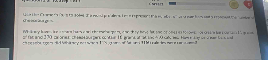 of 10, step 1 8f 1 Correct 
2 
Use the Cramer's Rule to solve the word problem. Let x represent the number of ice cream bars and y represent the number o 
cheeseburgers. 
Whitney loves ice cream bars and cheeseburgers, and they have fat and calories as follows: ice cream bars contain 11 grams
of fat and 370 calories; cheeseburgers contain 16 grams of fat and 410 calories. How many ice cream bars and 
cheeseburgers did Whitney eat when 113 grams of fat and 3160 calories were consumed?