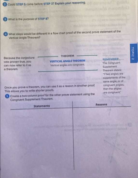 Could STEP 5 come before STEP 3? Explain your reasoning.
What is the purpose of STEP 8?
What steps would be different in a flow chart proof of the second prove statement of the
Vertical Angle Theorem?
Because the conjecture THEOREM _D
was proven true, you VERTICAL ANGLE THEOREM REMEMBER . . .
can now refer to it as Vertical angles are congruent. The Congruent
a theorem. Supplement
Theorem states:
"If two angles are
supplements of the
same angle, or of
Once you prove a theorem, you can use it as a reason in another proof. congruent angles.
This allows you to write shorter proofs. then the angles
5 Create a two-column proof for the other prove statement using the are congruent."
Congruent Supplement Theorem.
Statements Reasons